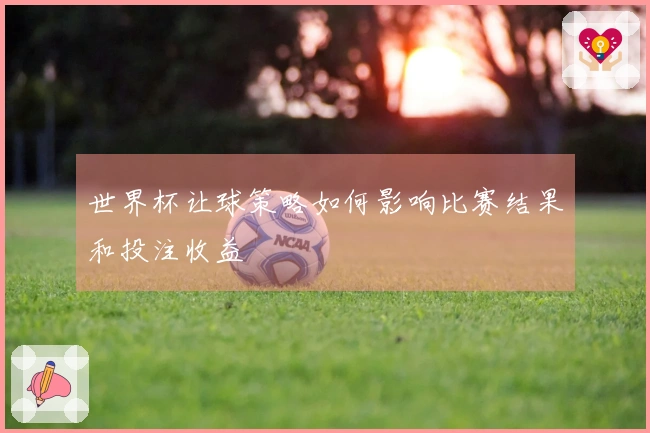 世界杯让球策略如何影响比赛结果和投注收益