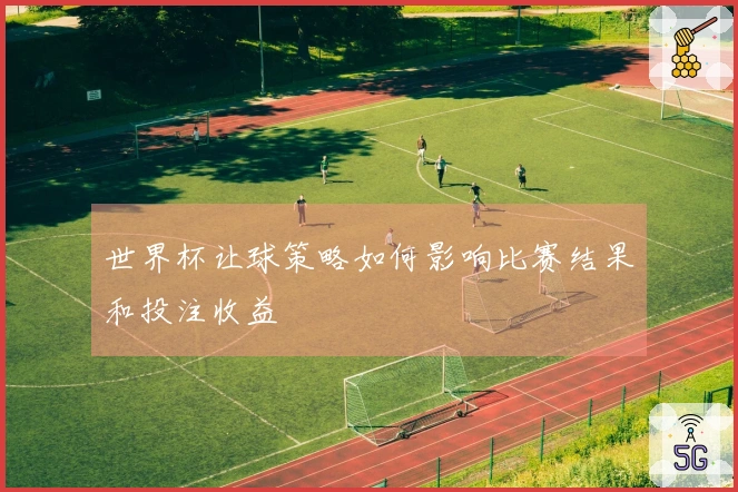 世界杯让球策略如何影响比赛结果和投注收益
