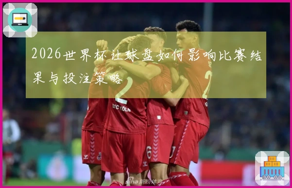 2026世界杯让球盘如何影响比赛结果与投注策略