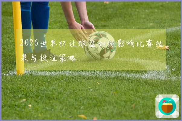 2026世界杯让球盘如何影响比赛结果与投注策略